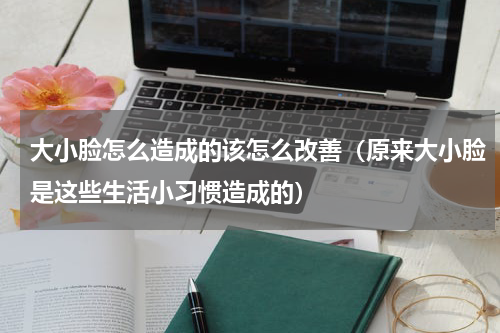 大小脸怎么造成的该怎么改善（原来大小脸是这些生活小习惯造成的）