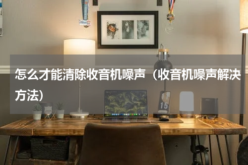 怎么才能清除收音机噪声（收音机噪声解决方法）