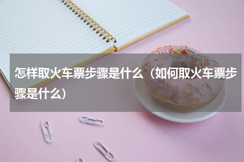 怎样取火车票步骤是什么（如何取火车票步骤是什么）