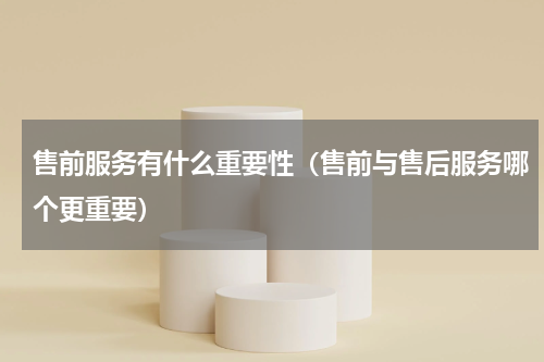 售前服务有什么重要性（售前与售后服务哪个更重要）