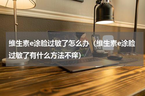 维生素e涂脸过敏了怎么办（维生素e涂脸过敏了有什么方法不痒）