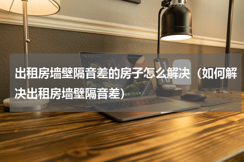 出租房墙壁隔音差的房子怎么解决（如何解决出租房墙壁隔音差）