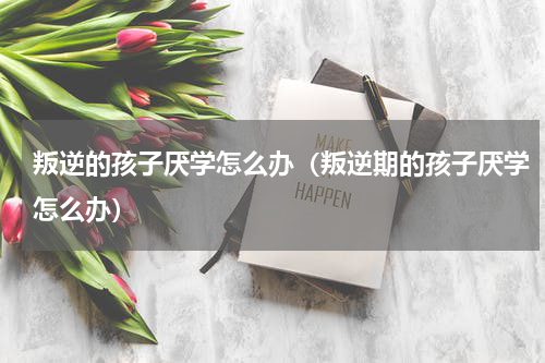 叛逆的孩子厌学怎么办（叛逆期的孩子厌学怎么办）