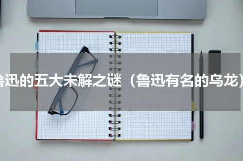 鲁迅的五大未解之谜（鲁迅有名的乌龙）