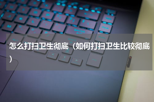 怎么打扫卫生彻底（如何打扫卫生比较彻底）