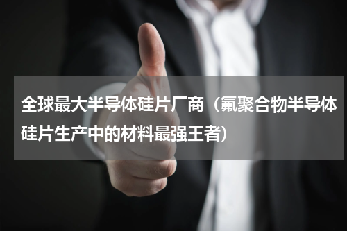全球最大半导体硅片厂商（氟聚合物半导体硅片生产中的材料最强王者）