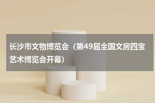 长沙市文物博览会（第49届全国文房四宝艺术博览会开幕）