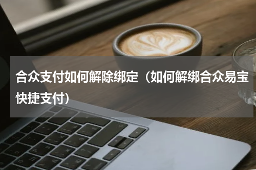 合众支付如何解除绑定（如何解绑合众易宝快捷支付）
