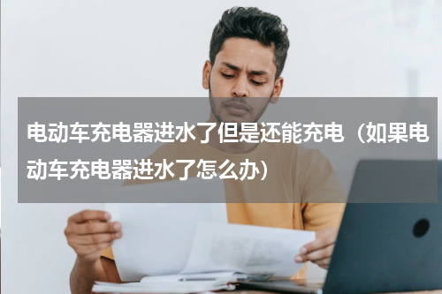 电动车充电器进水了但是还能充电（如果电动车充电器进水了怎么办）