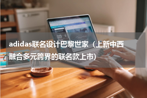 adidas联名设计巴黎世家（上新中西融合多元跨界的联名款上市）