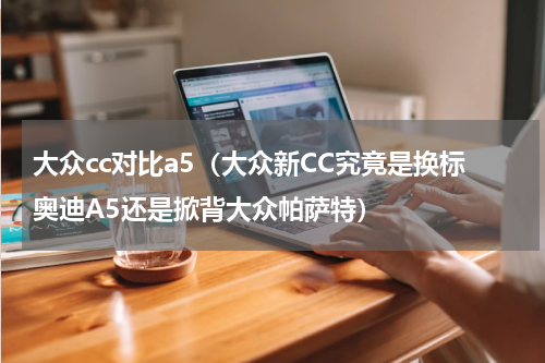 大众cc对比a5（大众新CC究竟是换标奥迪A5还是掀背大众帕萨特）