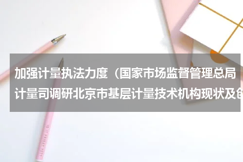 加强计量执法力度（国家市场监督管理总局计量司调研北京市基层计量技术机构现状及创新发展情况）