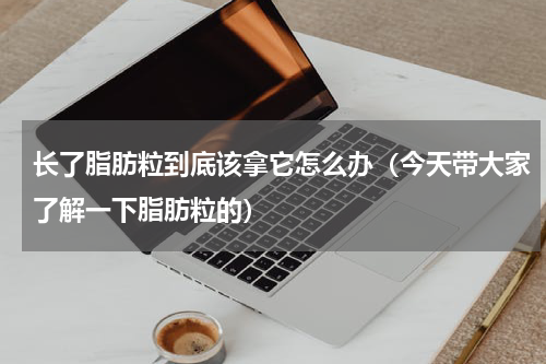 长了脂肪粒到底该拿它怎么办（今天带大家了解一下脂肪粒的）