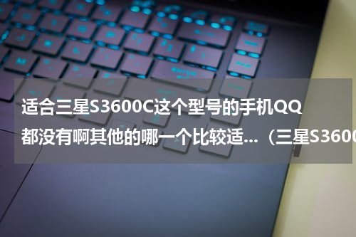 适合三星S3600C这个型号的手机QQ都没有啊其他的哪一个比较适...（三星S3600C手机