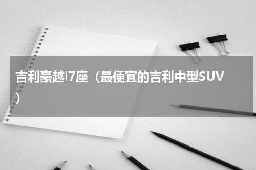 吉利豪越l7座（最便宜的吉利中型SUV）