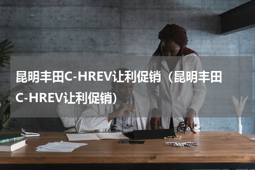 昆明丰田C-HREV让利促销（昆明丰田C-HREV让利促销）