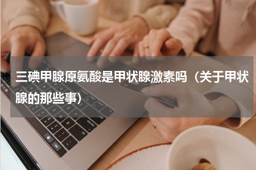三碘甲腺原氨酸是甲状腺激素吗（关于甲状腺的那些事）