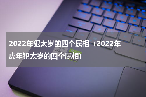 2022年犯太岁的四个属相（2022年虎年犯太岁的四个属相）