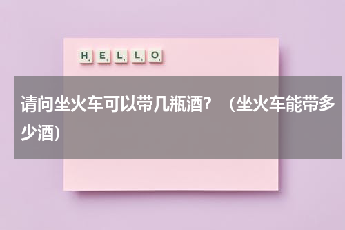 请问坐火车可以带几瓶酒？（坐火车能带多少酒）