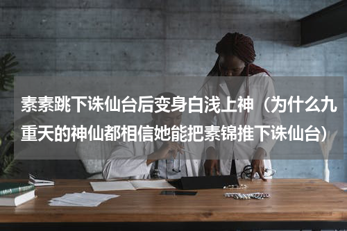 素素跳下诛仙台后变身白浅上神（为什么九重天的神仙都相信她能把素锦推下诛仙台）
