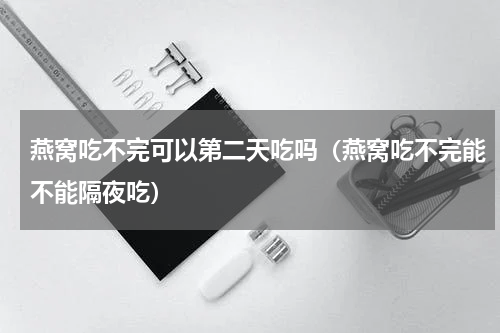 燕窝吃不完可以第二天吃吗（燕窝吃不完能不能隔夜吃）