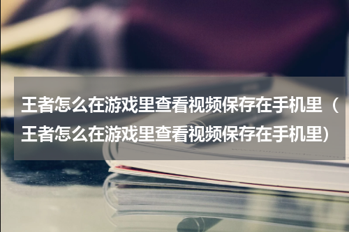 王者怎么在游戏里查看视频保存在手机里（王者怎么在游戏里查看视频保存在手机里）