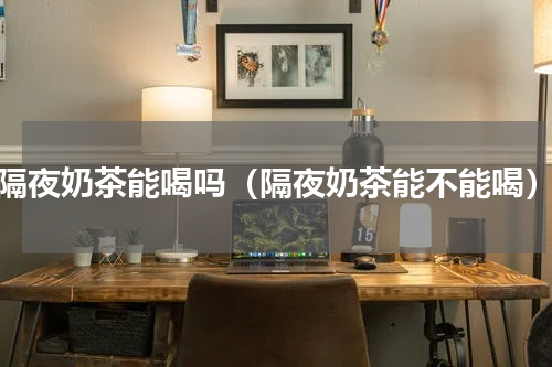 隔夜奶茶能喝吗（隔夜奶茶能不能喝）