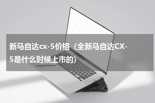 新马自达cx-5价格（全新马自达CX-5是什么时候上市的）