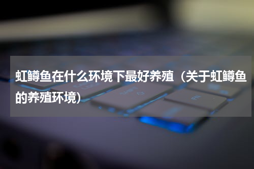 虹鳟鱼在什么环境下最好养殖（关于虹鳟鱼的养殖环境）