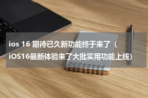 ios 16 期待已久新功能终于来了（iOS16最新体验来了大批实用功能上线）