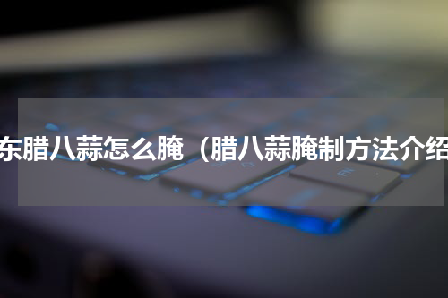 山东腊八蒜怎么腌（腊八蒜腌制方法介绍）