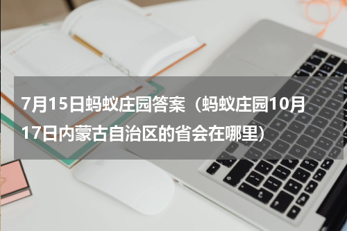 7月15日蚂蚁庄园答案（蚂蚁庄园10月17日内蒙古自治区的省会在哪里）