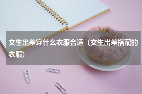 女生出差穿什么衣服合适（女生出差搭配的衣服）