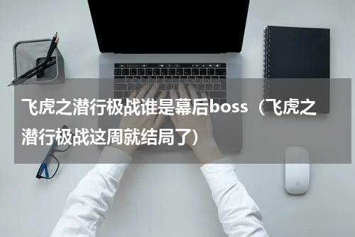 飞虎之潜行极战谁是幕后boss（飞虎之潜行极战这周就结局了）