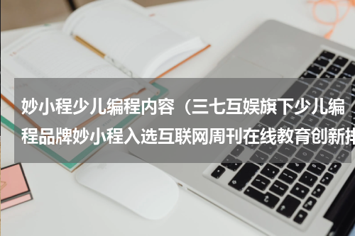 妙小程少儿编程内容（三七互娱旗下少儿编程品牌妙小程入选互联网周刊在线教育创新排行榜）