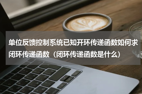 单位反馈控制系统已知开环传递函数如何求闭环传递函数（闭环传递函数是什么）
