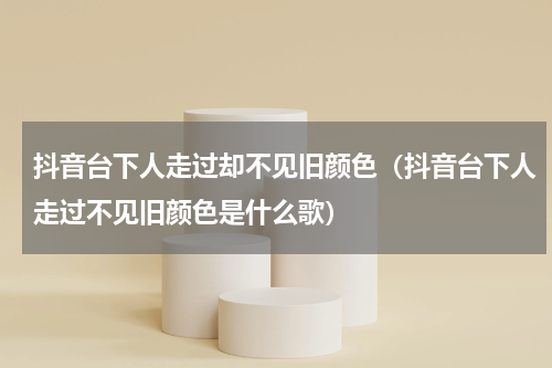 抖音台下人走过却不见旧颜色（抖音台下人走过不见旧颜色是什么歌）