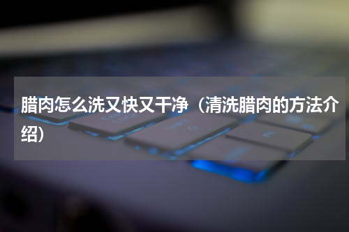 腊肉怎么洗又快又干净（清洗腊肉的方法介绍）