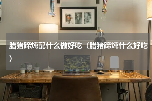 腊猪蹄炖配什么做好吃（腊猪蹄炖什么好吃）