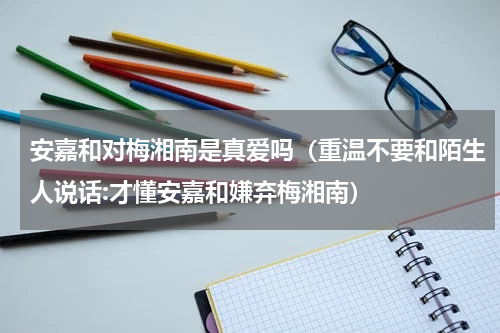安嘉和对梅湘南是真爱吗（重温不要和陌生人说话:才懂安嘉和嫌弃梅湘南）