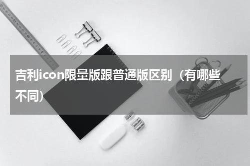 吉利icon限量版跟普通版区别（有哪些不同）