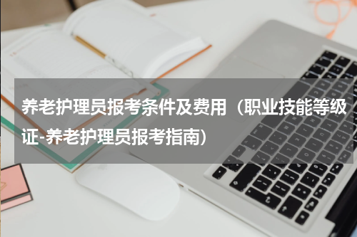 养老护理员报考条件及费用（职业技能等级证-养老护理员报考指南）