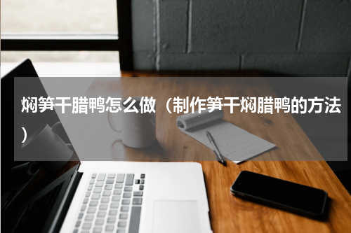 焖笋干腊鸭怎么做（制作笋干焖腊鸭的方法）
