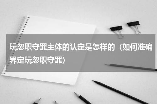 玩忽职守罪主体的认定是怎样的（如何准确界定玩忽职守罪）