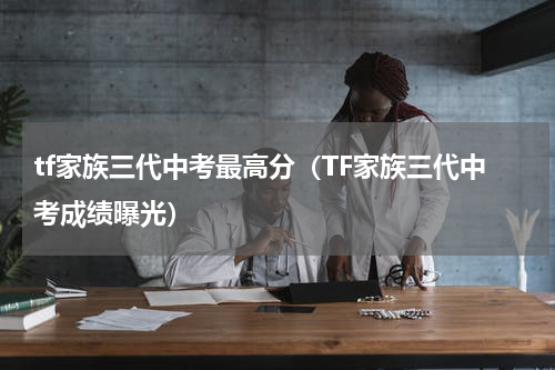 tf家族三代中考最高分（TF家族三代中考成绩曝光）