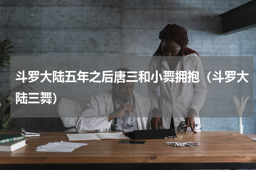 斗罗大陆五年之后唐三和小舞拥抱（斗罗大陆三舞）