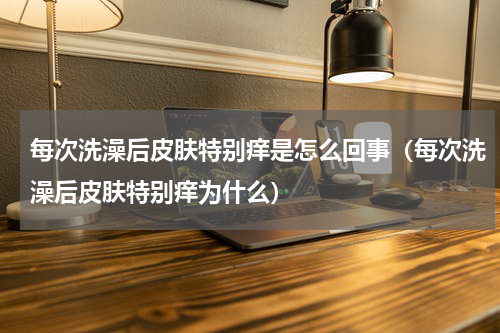每次洗澡后皮肤特别痒是怎么回事（每次洗澡后皮肤特别痒为什么）