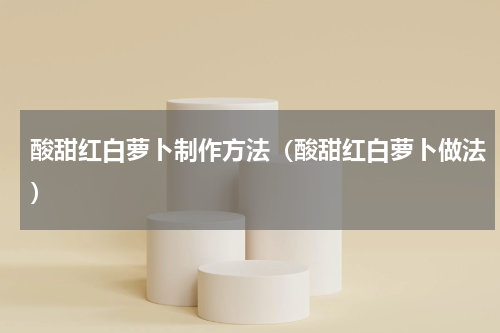 酸甜红白萝卜制作方法（酸甜红白萝卜做法）