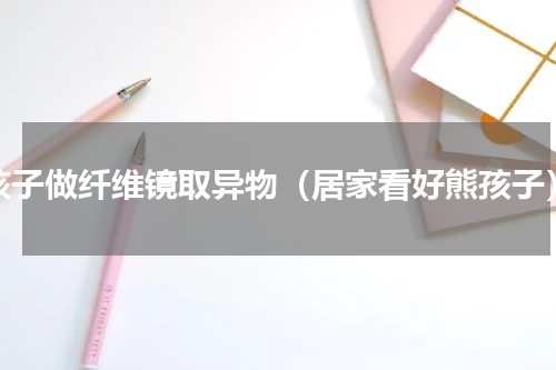 孩子做纤维镜取异物（居家看好熊孩子）