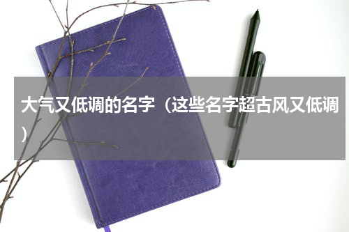 大气又低调的名字（这些名字超古风又低调）